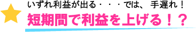 いずれ利益が出る・・では、手遅れ！短期間で利益を上げる！？