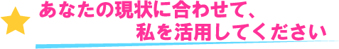 あなたの現状に合わせて、私を活用してください