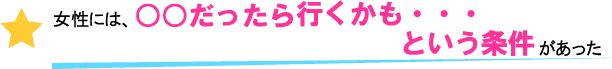 女性には○○だったら行くかも・・・という条件があった